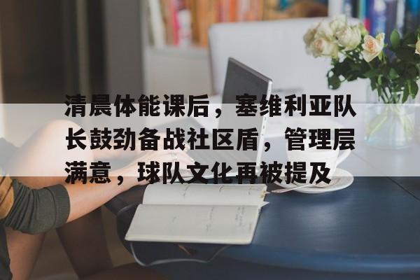 九游体育下载-关于清晨体能课后，塞维利亚队长鼓劲备战社区盾，管理层满意，球队文化再被提及的信息